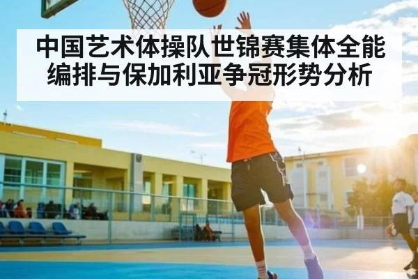 中国艺术体操队世锦赛集体全能编排与保加利亚争冠形势分析